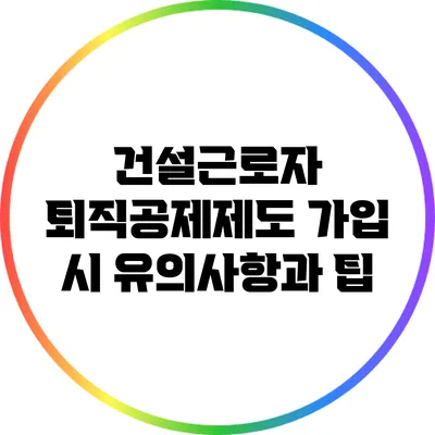 건설근로자 퇴직공제제도 가입 시 유의사항과 팁