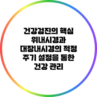 건강검진의 핵심: 위내시경과 대장내시경의 적정 주기 설정을 통한 건강 관리