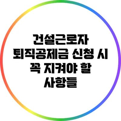 건설근로자 퇴직공제금 신청 시 꼭 지켜야 할 사항들