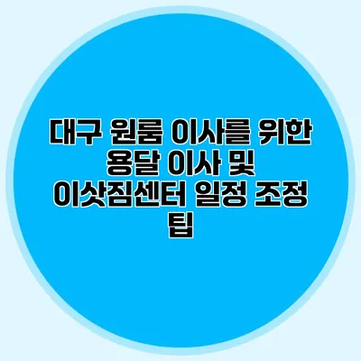 대구 원룸 이사를 위한 용달 이사 및 이삿짐센터 일정 조정 팁